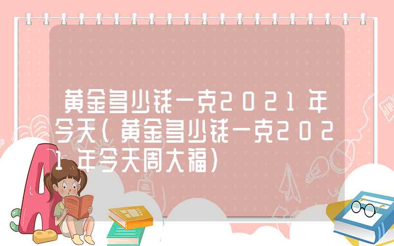 黄金多少钱一克2021年今天（黄金多少钱一克2021年今天周大福）