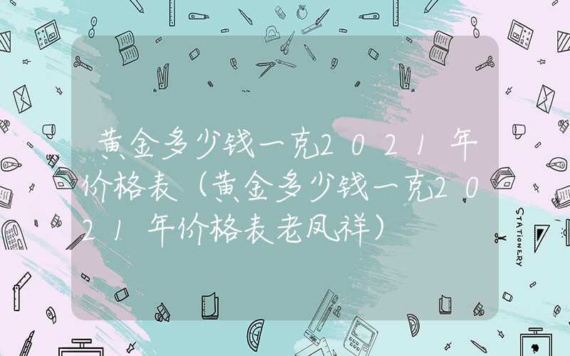 黄金多少钱一克2021年价格表（黄金多少钱一克2021年价格表老凤祥）