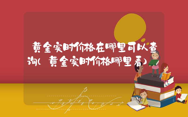 黄金实时价格在哪里可以查询（黄金实时价格哪里看）