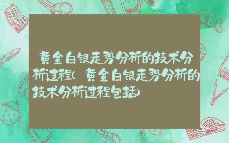 黄金白银走势分析的技术分析过程（黄金白银走势分析的技术分析过程包括）