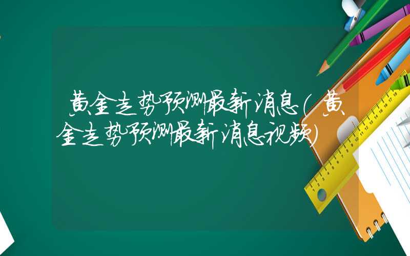 黄金走势预测最新消息（黄金走势预测最新消息视频）