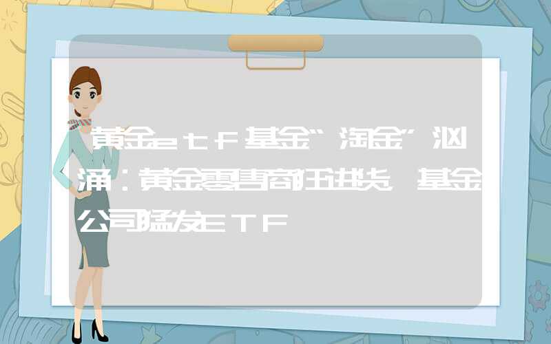 黄金etf基金“淘金”汹涌：黄金零售商狂进货，基金公司猛发ETF