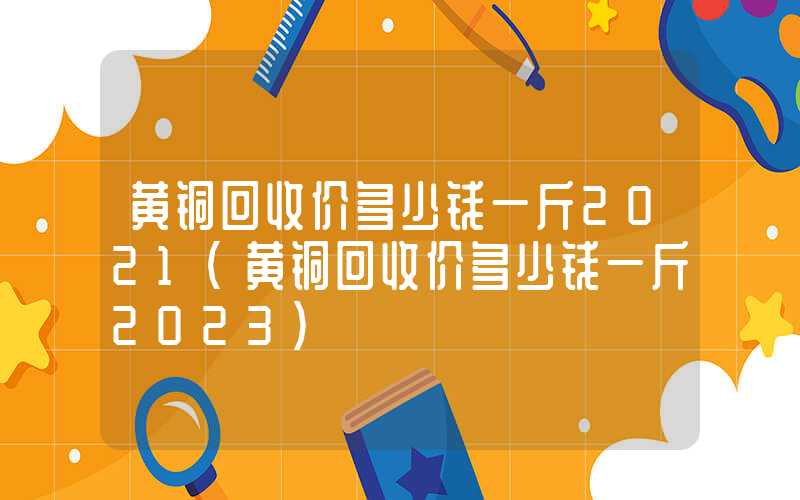 黄铜回收价多少钱一斤2021（黄铜回收价多少钱一斤2023）