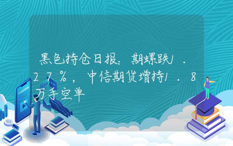 黑色持仓日报：期螺跌1.27%，中信期货增持1.8万手空单