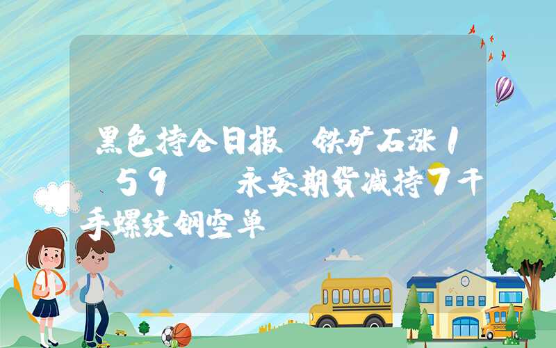 黑色持仓日报：铁矿石涨1.59%，永安期货减持7千手螺纹钢空单