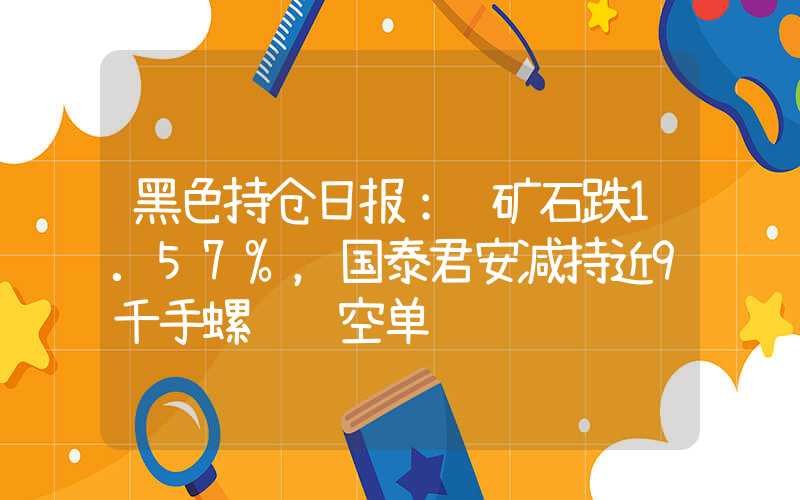 黑色持仓日报：铁矿石跌1.57%，国泰君安减持近9千手螺纹钢空单