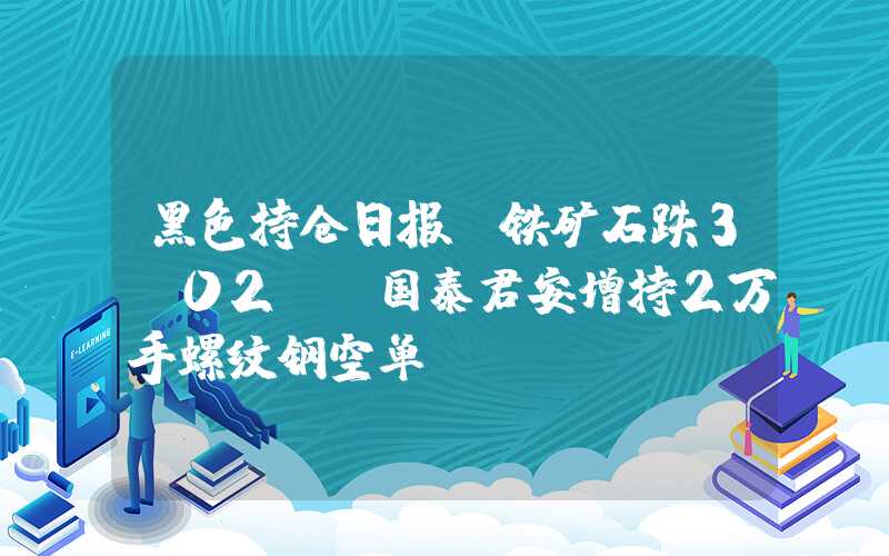 黑色持仓日报：铁矿石跌3.02%，国泰君安增持2万手螺纹钢空单