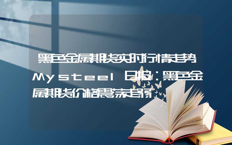 黑色金属期货实时行情走势Mysteel日报：黑色金属期货价格震荡走弱