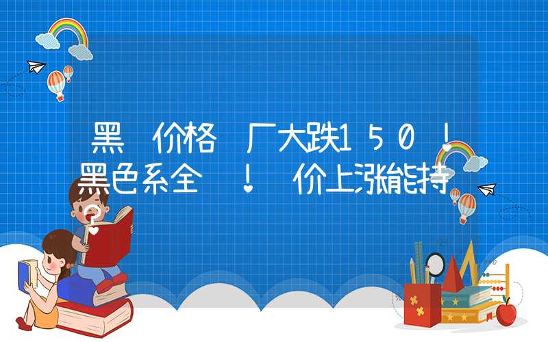 黑钢价格钢厂大跌150！黑色系全红！钢价上涨能持续？