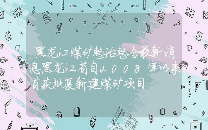 黑龙江煤矿整治整合最新消息黑龙江省自2008年以来首获批复新建煤矿项目