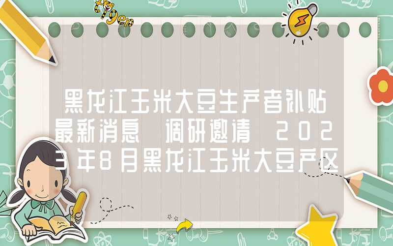 黑龙江玉米大豆生产者补贴最新消息【调研邀请】2023年8月黑龙江玉米大豆产区调研