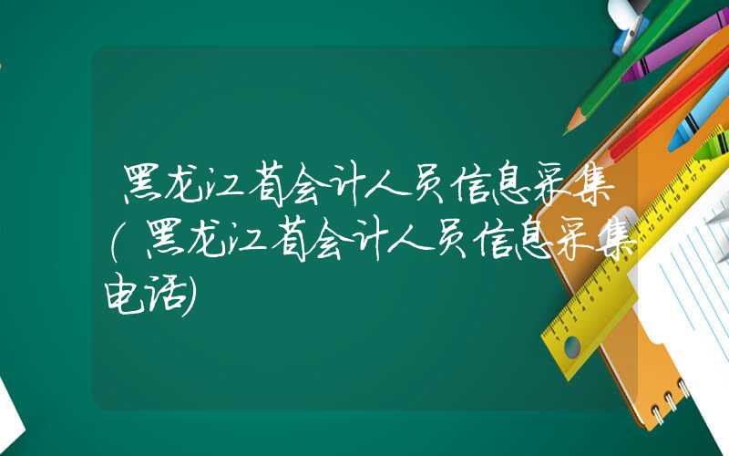 黑龙江省会计人员信息采集（黑龙江省会计人员信息采集电话）