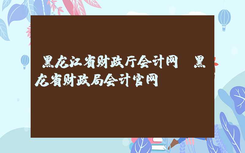 黑龙江省财政厅会计网（黑龙省财政局会计官网）