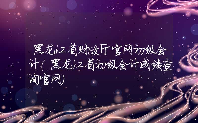 黑龙江省财政厅官网初级会计（黑龙江省初级会计成绩查询官网）