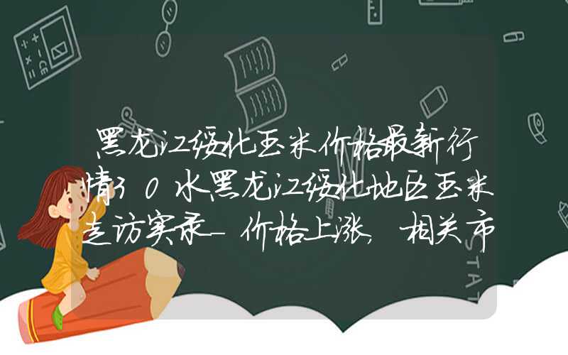 黑龙江绥化玉米价格最新行情30水黑龙江绥化地区玉米走访实录-价格上涨，相关市场主体心态不同