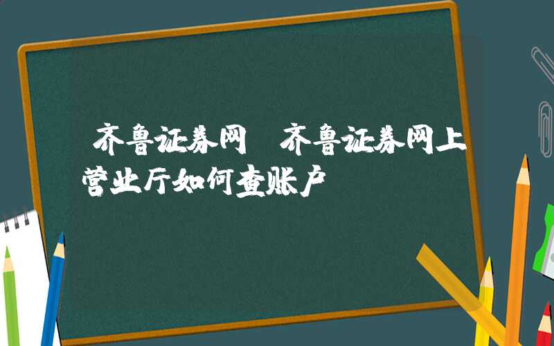 齐鲁证券网（齐鲁证券网上营业厅如何查账户）