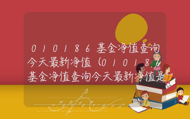 010186基金净值查询今天最新净值（010186基金净值查询今天最新净值是多少）