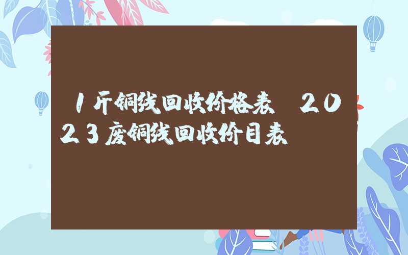 1斤铜线回收价格表（2023废铜线回收价目表）