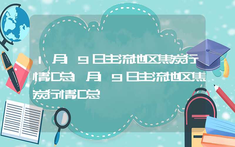 1月19日主流地区焦炭行情汇总1月19日主流地区焦炭行情汇总