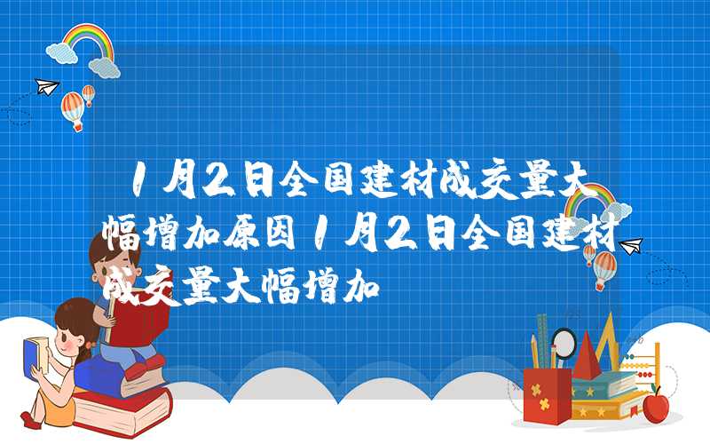 1月2日全国建材成交量大幅增加原因1月2日全国建材成交量大幅增加