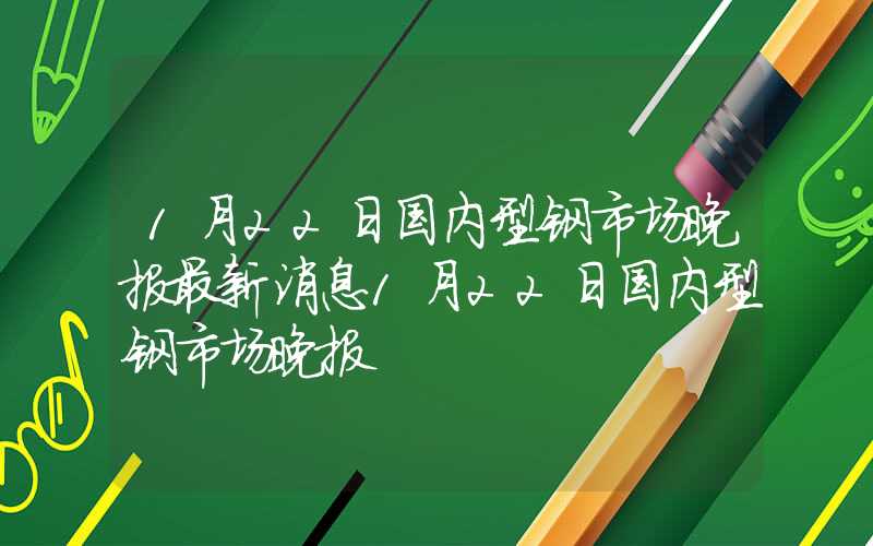 1月22日国内型钢市场晚报最新消息1月22日国内型钢市场晚报