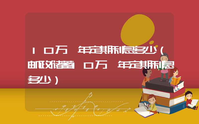 10万一年定期利息多少（邮政储蓄10万一年定期利息多少）