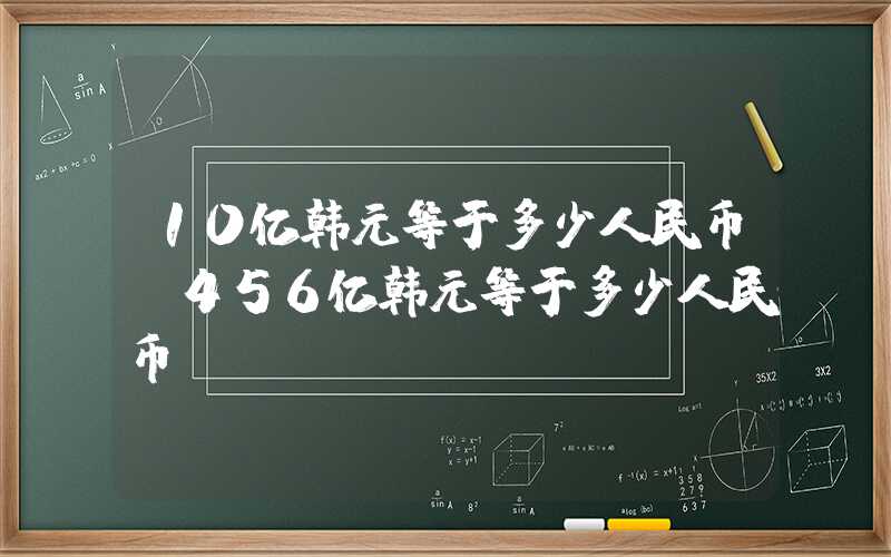 10亿韩元等于多少人民币（456亿韩元等于多少人民币）