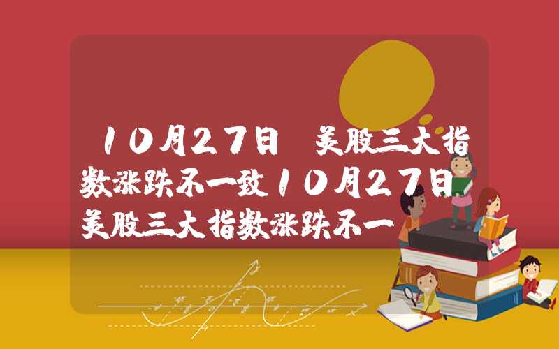 10月27日,美股三大指数涨跌不一致10月27日，美股三大指数涨跌不一