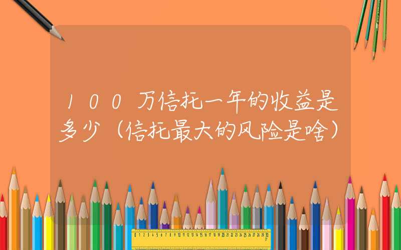 100万信托一年的收益是多少（信托最大的风险是啥）