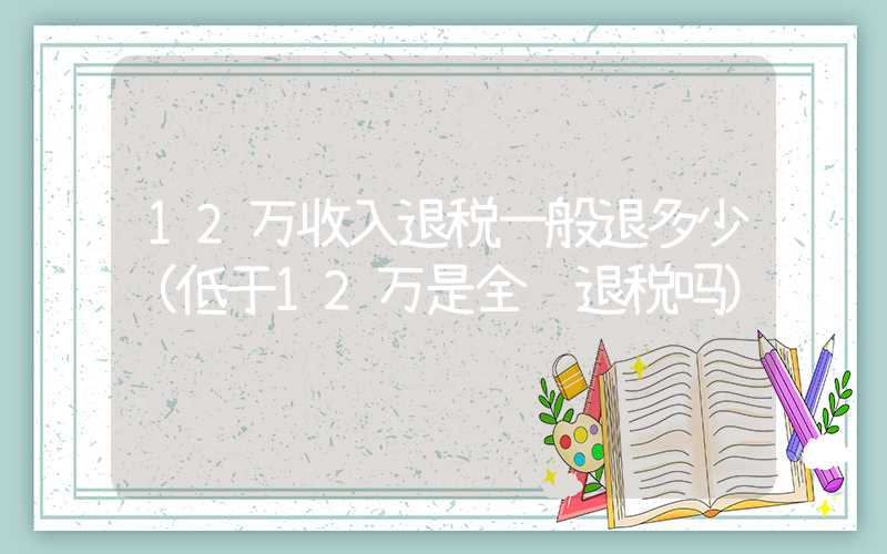 12万收入退税一般退多少（低于12万是全额退税吗）