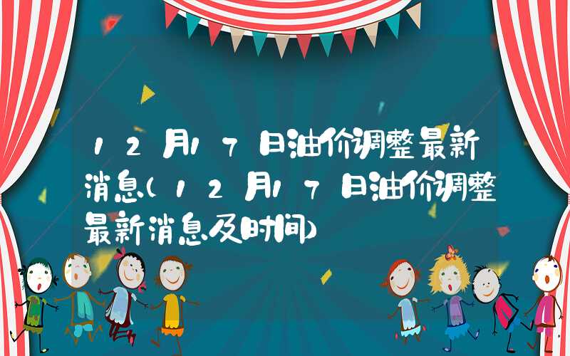 12月17日油价调整最新消息（12月17日油价调整最新消息及时间）