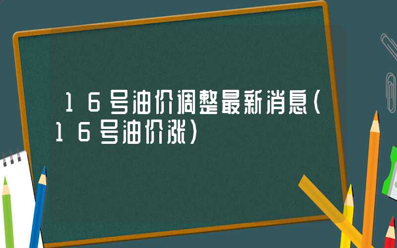 16号油价调整最新消息（16号油价涨）