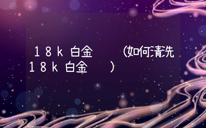 18k白金项链（如何清洗18k白金项链）