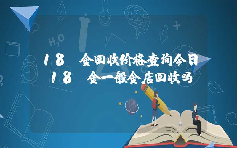 18k金回收价格查询今日（18k金一般金店回收吗）