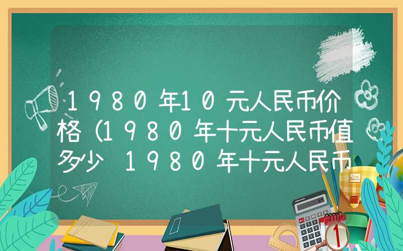 1980年10元人民币价格（1980年十元人民币值多少钱1980年十元人民币价格）