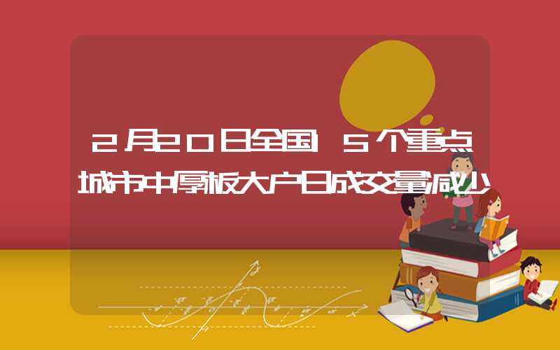 2月20日全国15个重点城市中厚板大户日成交量减少