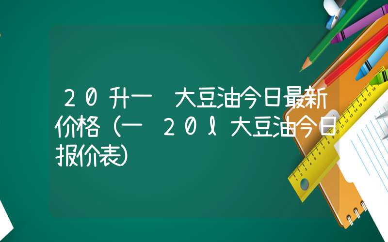 20升一级大豆油今日最新价格（一级20l大豆油今日报价表）