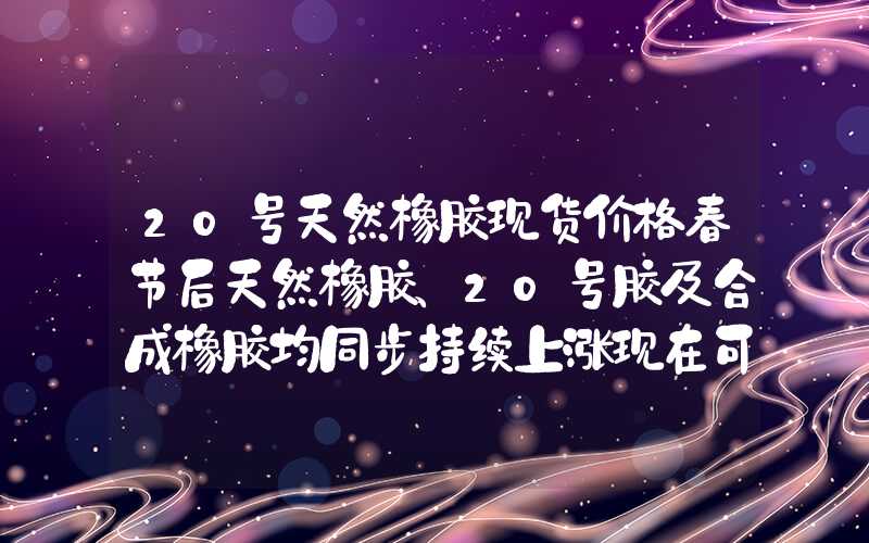 20号天然橡胶现货价格春节后天然橡胶、20号胶及合成橡胶均同步持续上涨现在可以入场吗？