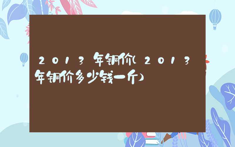 2013年铜价（2013年铜价多少钱一斤）