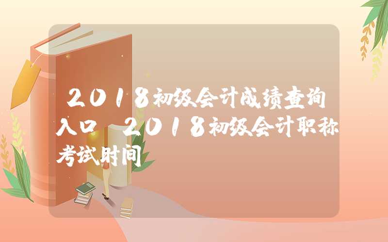 2018初级会计成绩查询入口（2018初级会计职称考试时间）