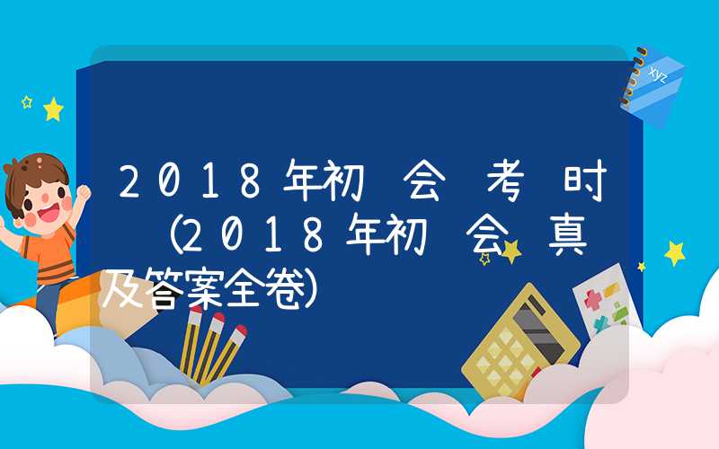 2018年初级会计考试时间（2018年初级会计真题及答案全卷）