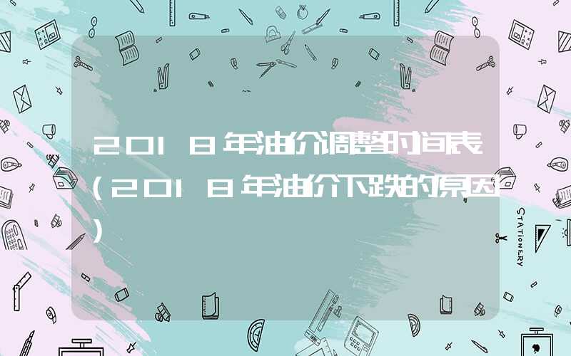 2018年油价调整时间表（2018年油价下跌的原因）