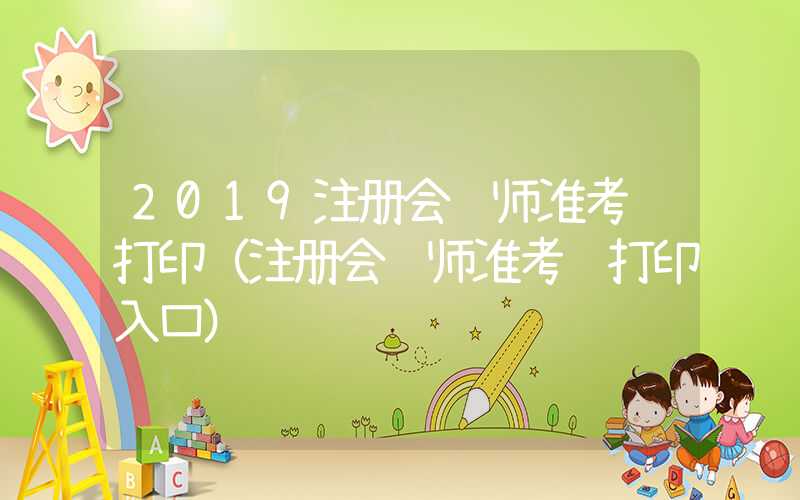 2019注册会计师准考证打印（注册会计师准考证打印入口）