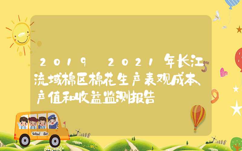 2019－2021年长江流域棉区棉花生产表观成本、产值和收益监测报告