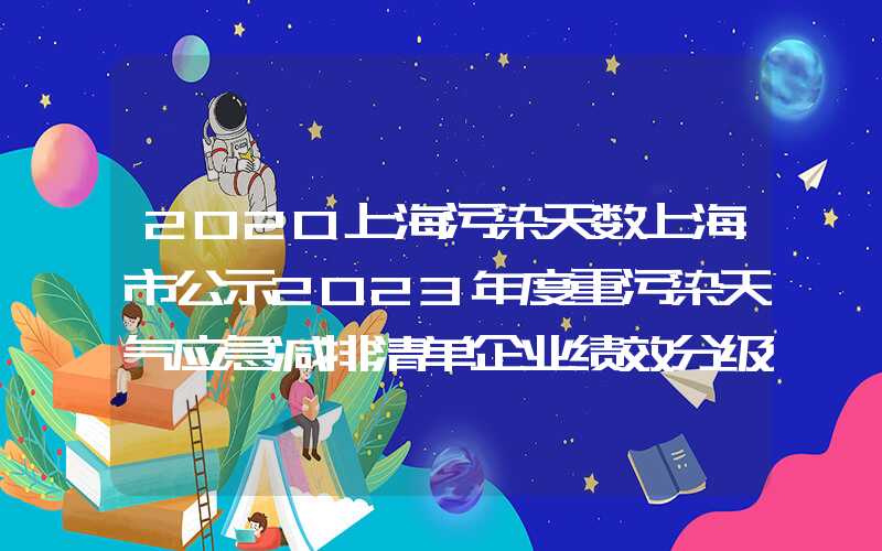 2020上海污染天数上海市公示2023年度重污染天气应急减排清单企业绩效分级情况