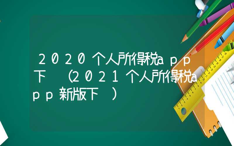 2020个人所得税app下载（2021个人所得税app新版下载）