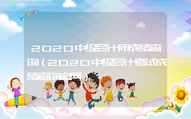 2020中级会计师成绩查询（2020中级会计考试成绩查询官网）