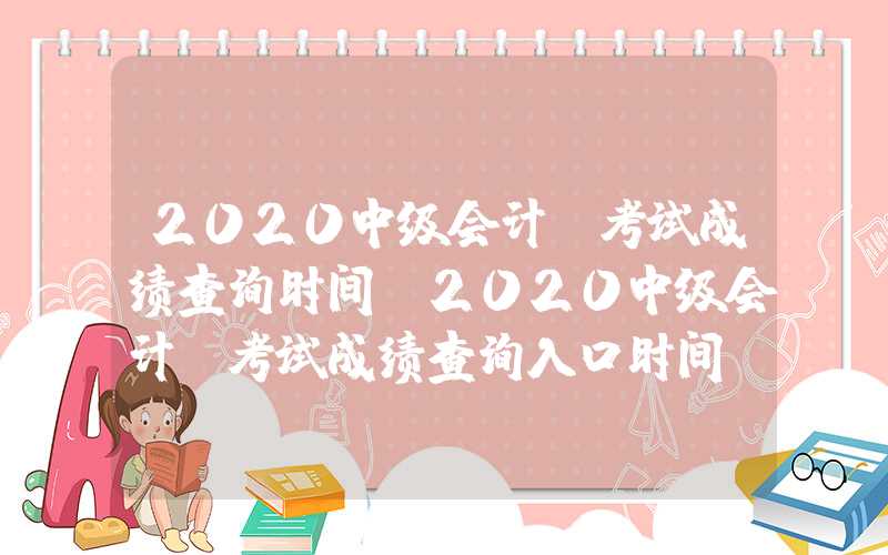 2020中级会计师考试成绩查询时间（2020中级会计师考试成绩查询入口时间）