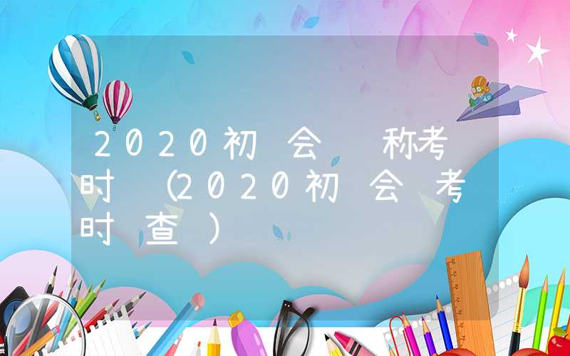 2020初级会计职称考试时间（2020初级会计考试时间查询）