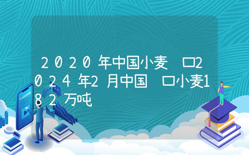 2020年中国小麦进口2024年2月中国进口小麦182万吨